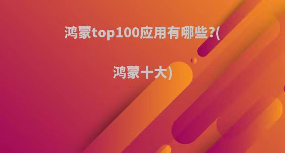 鸿蒙top100应用有哪些?(鸿蒙十大)