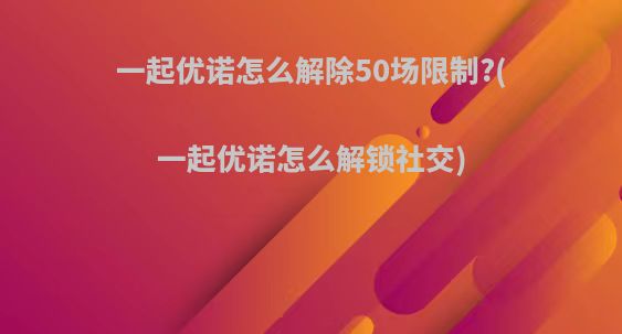 一起优诺怎么解除50场限制?(一起优诺怎么解锁社交)