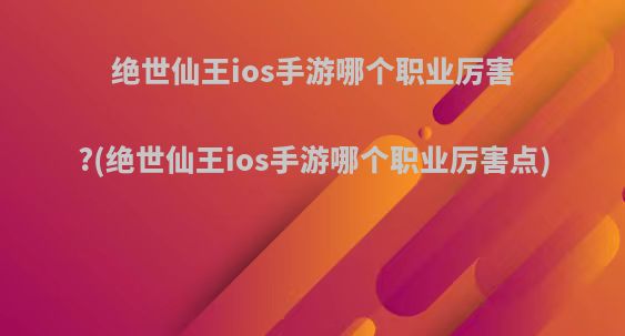 绝世仙王ios手游哪个职业厉害?(绝世仙王ios手游哪个职业厉害点)