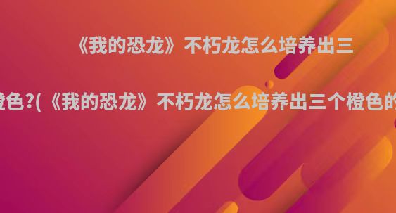 《我的恐龙》不朽龙怎么培养出三个橙色?(《我的恐龙》不朽龙怎么培养出三个橙色的人)