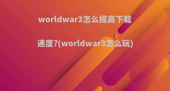 worldwar3怎么提高下载速度?(worldwar3怎么玩)
