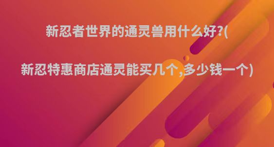 新忍者世界的通灵兽用什么好?(新忍特惠商店通灵能买几个,多少钱一个)