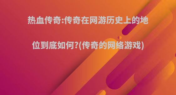 热血传奇:传奇在网游历史上的地位到底如何?(传奇的网络游戏)