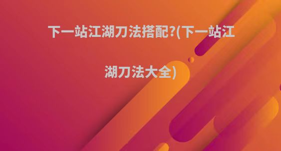 下一站江湖刀法搭配?(下一站江湖刀法大全)