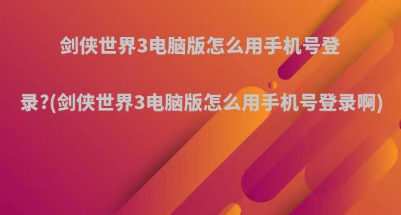 剑侠世界3电脑版怎么用手机号登录?(剑侠世界3电脑版怎么用手机号登录啊)