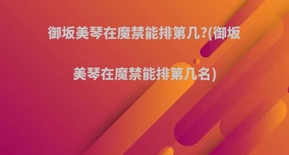 御坂美琴在魔禁能排第几?(御坂美琴在魔禁能排第几名)