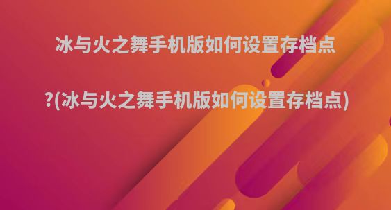 冰与火之舞手机版如何设置存档点?(冰与火之舞手机版如何设置存档点)