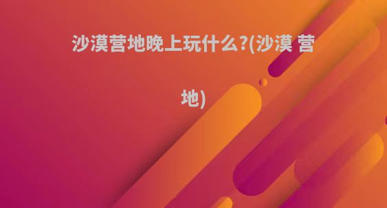 沙漠营地晚上玩什么?(沙漠 营地)