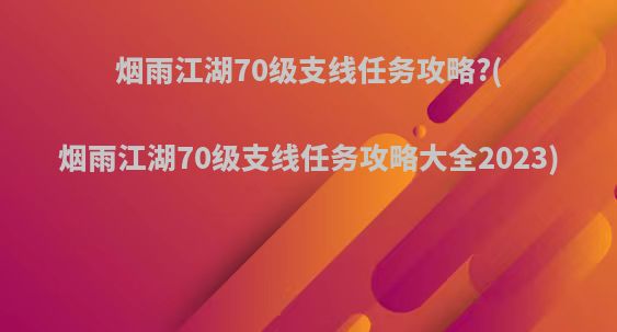 烟雨江湖70级支线任务攻略?(烟雨江湖70级支线任务攻略大全2023)