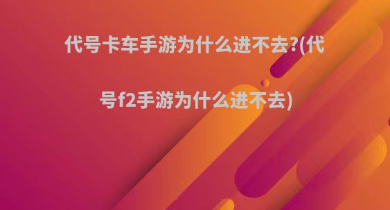 代号卡车手游为什么进不去?(代号f2手游为什么进不去)