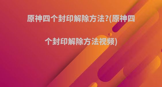 原神四个封印解除方法?(原神四个封印解除方法视频)