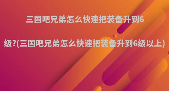 三国吧兄弟怎么快速把装备升到6级?(三国吧兄弟怎么快速把装备升到6级以上)