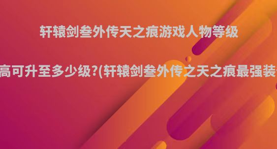 轩辕剑叁外传天之痕游戏人物等级最高可升至多少级?(轩辕剑叁外传之天之痕最强装备)