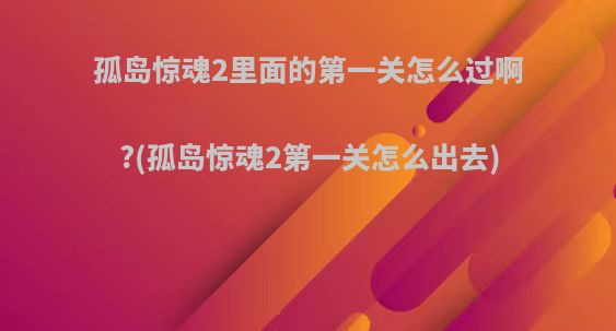 孤岛惊魂2里面的第一关怎么过啊?(孤岛惊魂2第一关怎么出去)