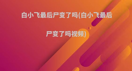 白小飞最后尸变了吗(白小飞最后尸变了吗视频)