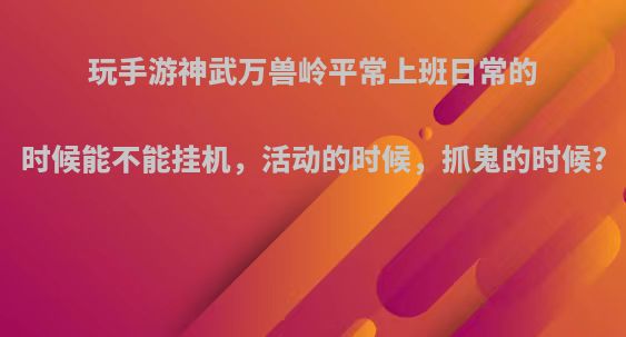 玩手游神武万兽岭平常上班日常的时候能不能挂机，活动的时候，抓鬼的时候?