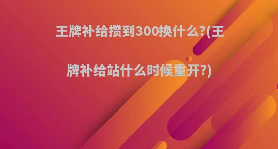 王牌补给攒到300换什么?(王牌补给站什么时候重开?)