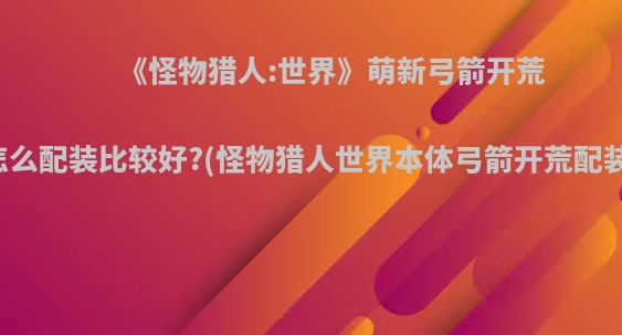 《怪物猎人:世界》萌新弓箭开荒怎么配装比较好?(怪物猎人世界本体弓箭开荒配装)