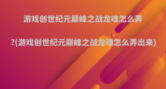 游戏创世纪元巅峰之战龙魂怎么弄?(游戏创世纪元巅峰之战龙魂怎么弄出来)