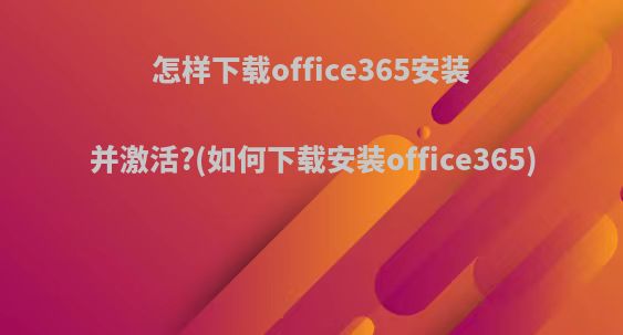 怎样下载office365安装并激活?(如何下载安装office365)