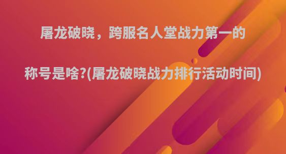 屠龙破晓，跨服名人堂战力第一的称号是啥?(屠龙破晓战力排行活动时间)