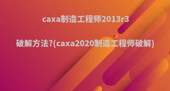 caxa制造工程师2013r3破解方法?(caxa2020制造工程师破解)