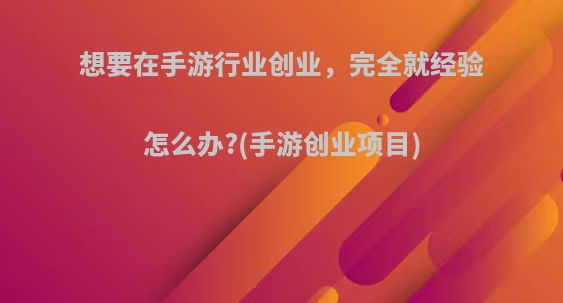 想要在手游行业创业，完全就经验怎么办?(手游创业项目)