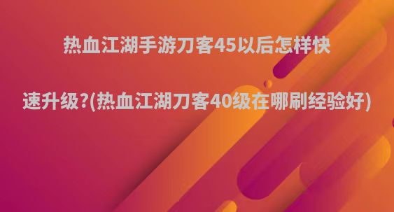 热血江湖手游刀客45以后怎样快速升级?(热血江湖刀客40级在哪刷经验好)