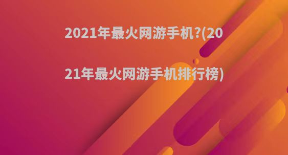 2021年最火网游手机?(2021年最火网游手机排行榜)