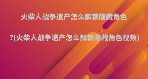 火柴人战争遗产怎么解锁隐藏角色?(火柴人战争遗产怎么解锁隐藏角色视频)