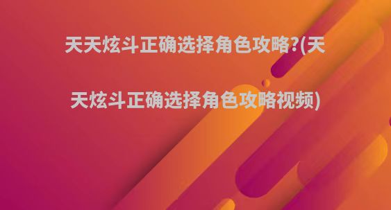 天天炫斗正确选择角色攻略?(天天炫斗正确选择角色攻略视频)