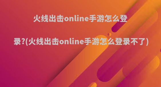 火线出击online手游怎么登录?(火线出击online手游怎么登录不了)