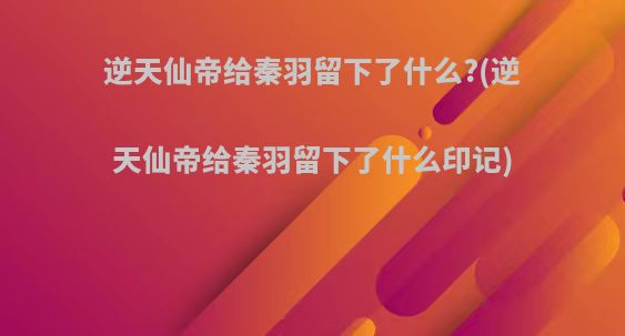 逆天仙帝给秦羽留下了什么?(逆天仙帝给秦羽留下了什么印记)