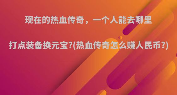 现在的热血传奇，一个人能去哪里打点装备换元宝?(热血传奇怎么赚人民币?)