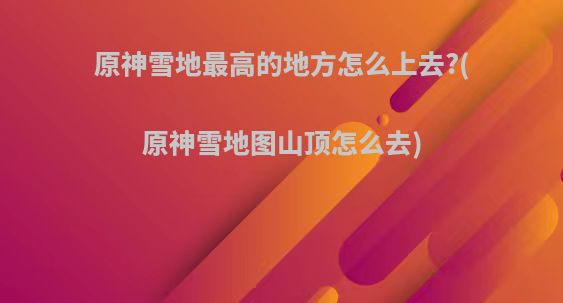 原神雪地最高的地方怎么上去?(原神雪地图山顶怎么去)