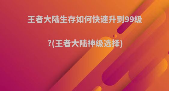 王者大陆生存如何快速升到99级?(王者大陆神级选择)