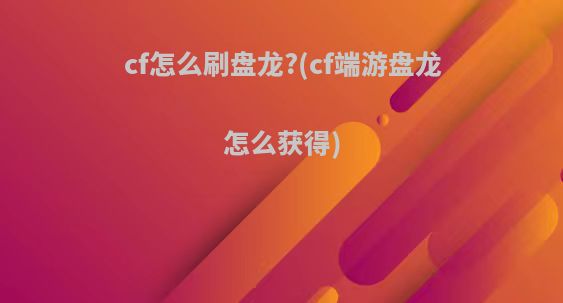 cf怎么刷盘龙?(cf端游盘龙怎么获得)
