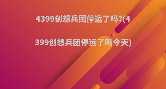 4399创想兵团停运了吗?(4399创想兵团停运了吗今天)