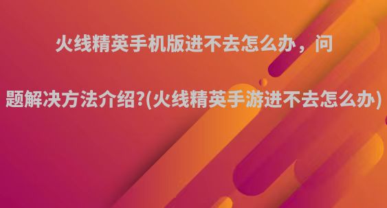 火线精英手机版进不去怎么办，问题解决方法介绍?(火线精英手游进不去怎么办)