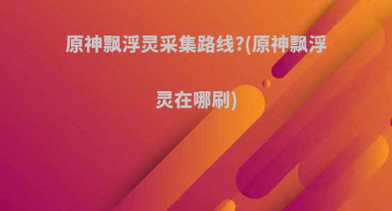 原神飘浮灵采集路线?(原神飘浮灵在哪刷)