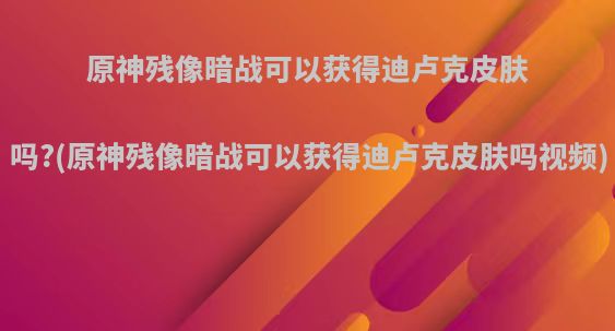 原神残像暗战可以获得迪卢克皮肤吗?(原神残像暗战可以获得迪卢克皮肤吗视频)