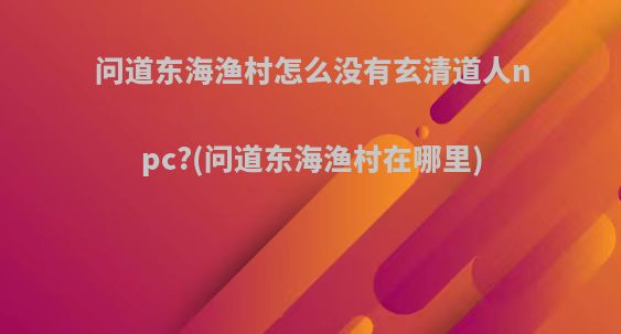 问道东海渔村怎么没有玄清道人npc?(问道东海渔村在哪里)