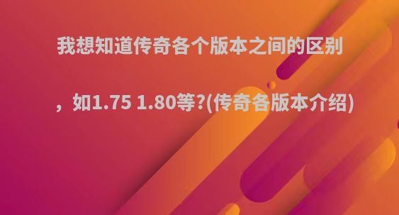 我想知道传奇各个版本之间的区别，如1.75 1.80等?(传奇各版本介绍)
