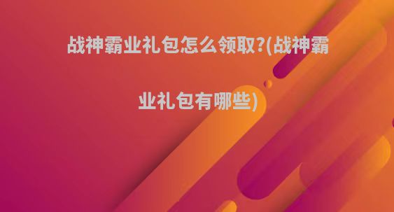 战神霸业礼包怎么领取?(战神霸业礼包有哪些)