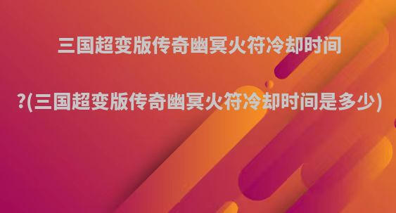 三国超变版传奇幽冥火符冷却时间?(三国超变版传奇幽冥火符冷却时间是多少)