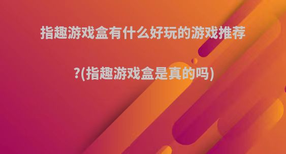 指趣游戏盒有什么好玩的游戏推荐?(指趣游戏盒是真的吗)