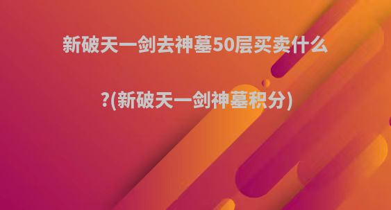 新破天一剑去神墓50层买卖什么?(新破天一剑神墓积分)