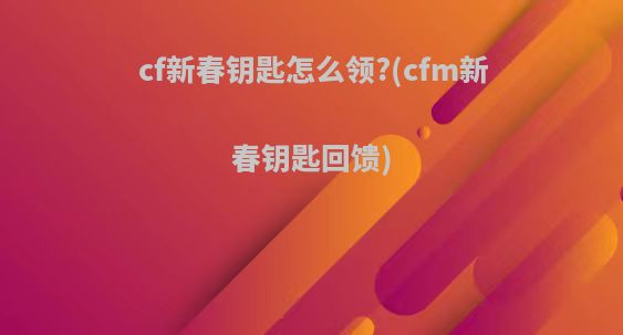 cf新春钥匙怎么领?(cfm新春钥匙回馈)