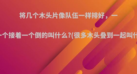 将几个木头片像队伍一样排好，一碰一个接着一个倒的叫什么?(很多木头叠到一起叫什么)