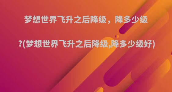 梦想世界飞升之后降级，降多少级?(梦想世界飞升之后降级,降多少级好)